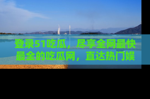 登录51吃瓜，尽享全网最快最全的吃瓜网，直达热门娱乐新闻！