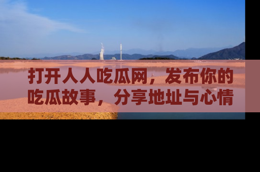 打开人人吃瓜网，发布你的吃瓜故事，分享地址与心情！