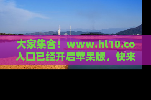大家集合！www.hl10.co入口已经开启苹果版，快来一起享受吃瓜吧！