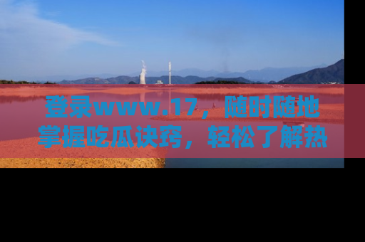 登录www.17，随时随地掌握吃瓜诀窍，轻松了解热点！