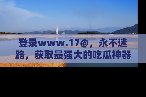 登录www.17@，永不迷路，获取最强大的吃瓜神器，解锁娱乐新动态。