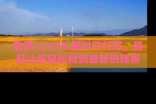 登录zztt34.黑料不打烊，导航让你轻松找到最新热辣黑料，吃瓜更方便！