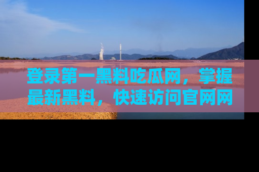 登录第一黑料吃瓜网，掌握最新黑料，快速访问官网网址体验。