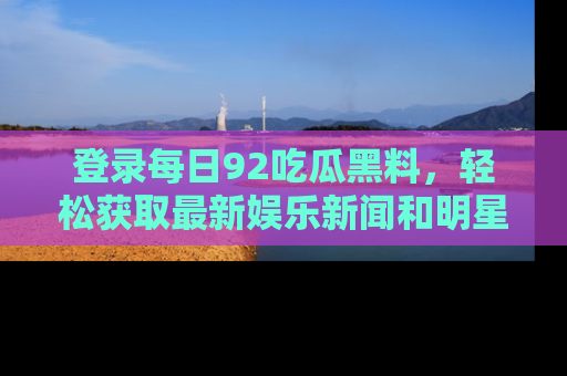 登录每日92吃瓜黑料，轻松获取最新娱乐新闻和明星炒作背后的真相