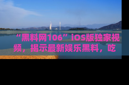 “黑料网106”iOS版独家视频,揭示最新娱乐黑料,吃瓜不停!