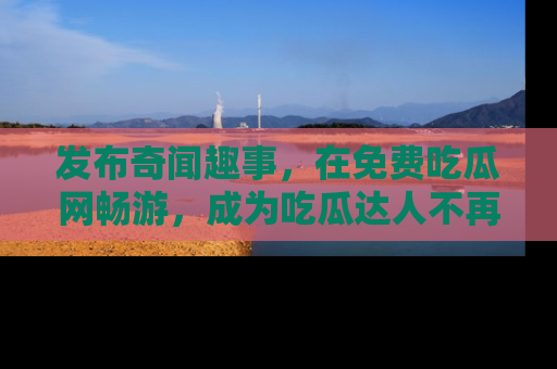 发布奇闻趣事，在免费吃瓜网畅游，成为吃瓜达人不再是梦！