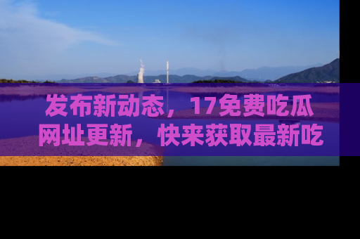 发布新动态，17免费吃瓜网址更新，快来获取最新吃瓜信息哦！