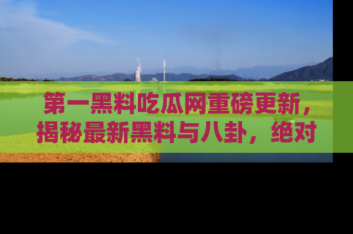 第一黑料吃瓜网重磅更新，揭秘最新黑料与八卦，绝对不容错过