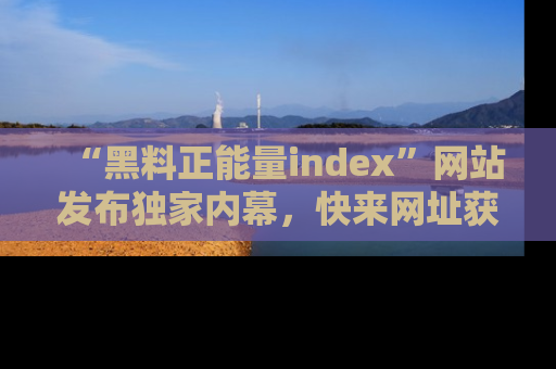 “黑料正能量index”网站发布独家内幕,快来网址获取精彩内容吧!