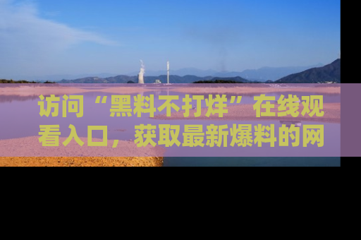 访问“黑料不打烊”在线观看入口，获取最新爆料的网址！