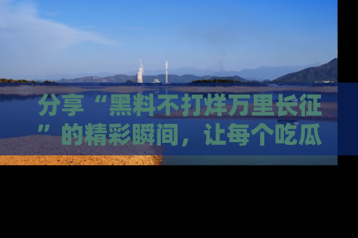 分享“黑料不打烊万里长征”的精彩瞬间，让每个吃瓜人都乐在其中！