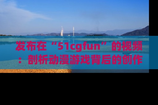 发布在“51cgfun”的视频：剖析动漫游戏背后的创作故事与文化意蕴！