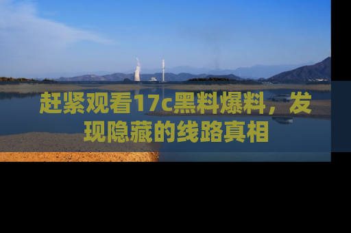 赶紧观看17c黑料爆料，发现隐藏的线路真相