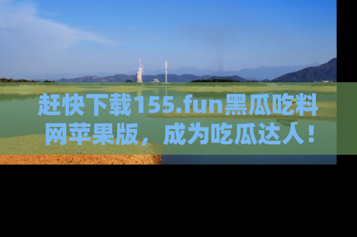赶快下载155.fun黑瓜吃料网苹果版，成为吃瓜达人！
