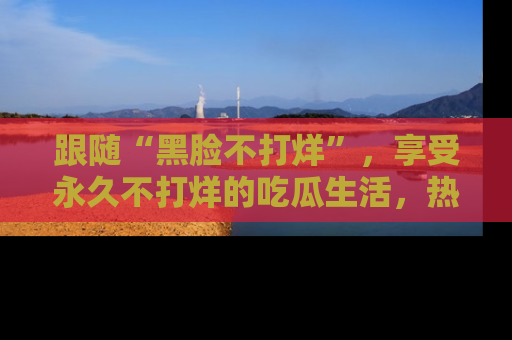 跟随“黑脸不打烊”，享受永久不打烊的吃瓜生活，热辣八卦不断