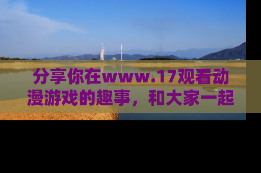分享你在www.17观看动漫游戏的趣事，和大家一起探讨二次元魅力！