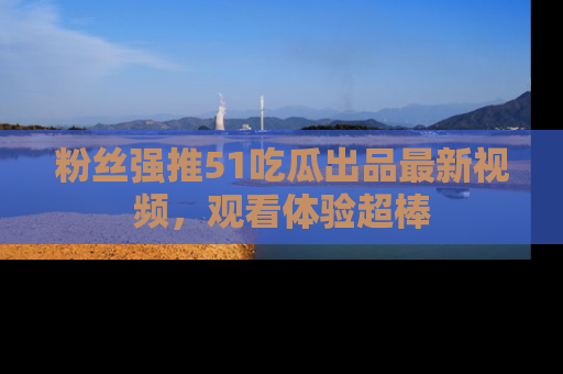 粉丝强推51吃瓜出品最新视频，观看体验超棒
