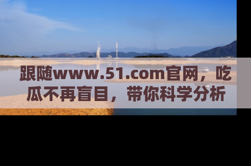 跟随www.51.com官网，吃瓜不再盲目，带你科学分析娱乐圈动态！