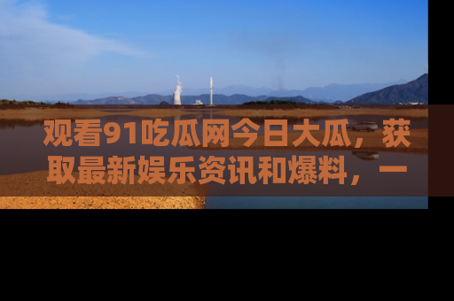 观看91吃瓜网今日大瓜，获取最新娱乐资讯和爆料，一起来围观！