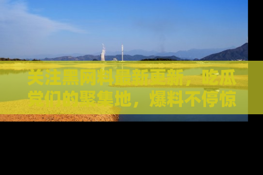 关注黑网料最新更新，吃瓜党们的聚集地，爆料不停惊喜连连！