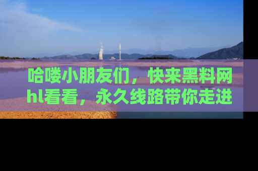 哈喽小朋友们，快来黑料网hl看看，永久线路带你走进吃瓜新天地！