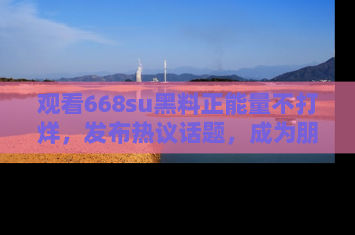 观看668su黑料正能量不打烊，发布热议话题，成为朋友圈焦点！
