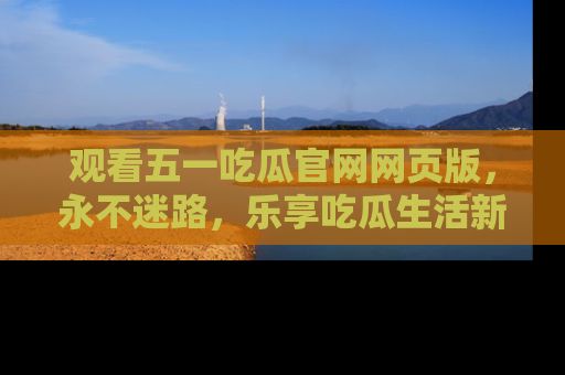 观看五一吃瓜官网网页版，永不迷路，乐享吃瓜生活新方式