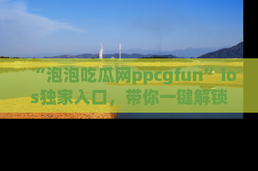 “泡泡吃瓜网ppcgfun”ios独家入口,带你一键解锁最新娱乐资讯,快来吃瓜!
