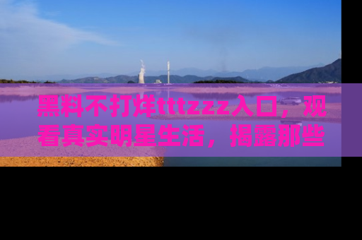 黑料不打烊tttzzz入口，观看真实明星生活，揭露那些不为人知的真相
