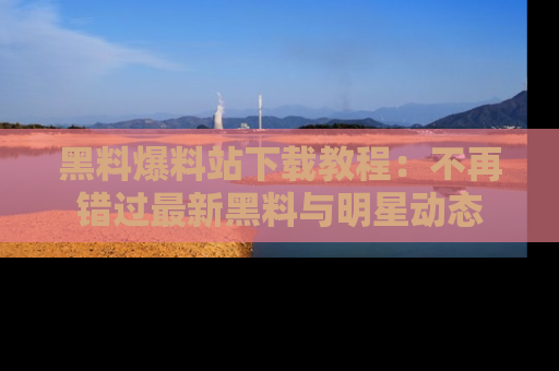 黑料爆料站下载教程：不再错过最新黑料与明星动态