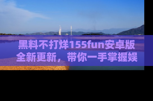 黑料不打烊155fun安卓版全新更新，带你一手掌握娱乐圈的秘密与八卦！