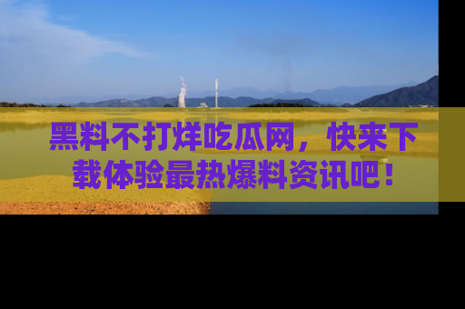 黑料不打烊吃瓜网，快来下载体验最热爆料资讯吧！