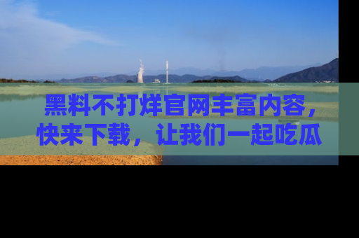 黑料不打烊官网丰富内容，快来下载，让我们一起吃瓜吧！