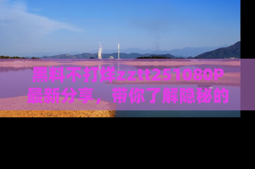 黑料不打烊zztt251080P最新分享，带你了解隐秘的明星生活和趣事