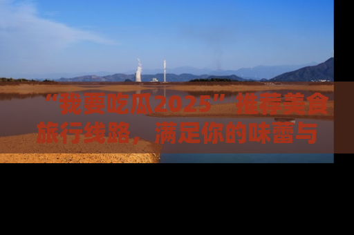 “我要吃瓜2025”推荐美食旅行线路,满足你的味蕾与好奇心
