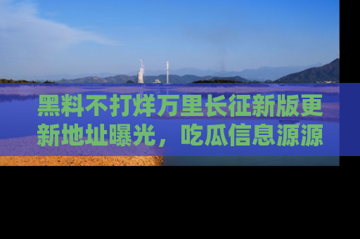 黑料不打烊万里长征新版更新地址曝光，吃瓜信息源源不断