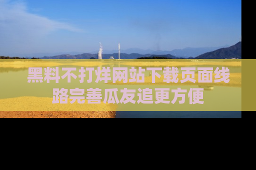 黑料不打烊网站下载页面线路完善瓜友追更方便