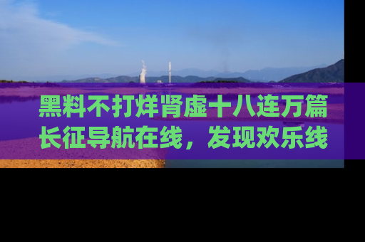 黑料不打烊肾虚十八连万篇长征导航在线，发现欢乐线路的最佳app推荐！