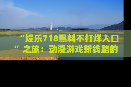 “娱乐718黑料不打烊入口”之旅:动漫游戏新线路的耀眼内幕曝光!