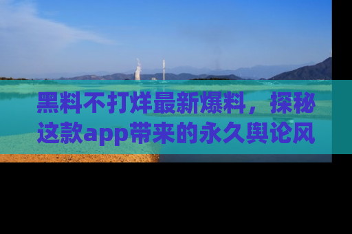 黑料不打烊最新爆料，探秘这款app带来的永久舆论风暴