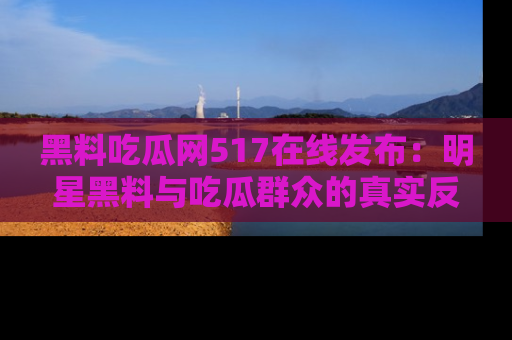 黑料吃瓜网517在线发布：明星黑料与吃瓜群众的真实反应