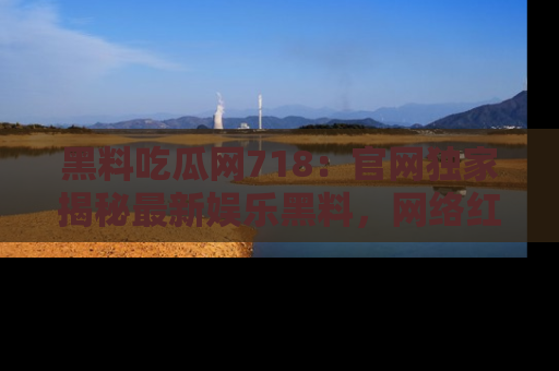 黑料吃瓜网718：官网独家揭秘最新娱乐黑料，网络红人齐聚一堂！