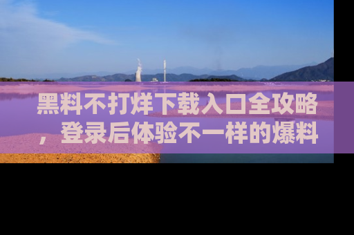 黑料不打烊下载入口全攻略，登录后体验不一样的爆料乐趣！