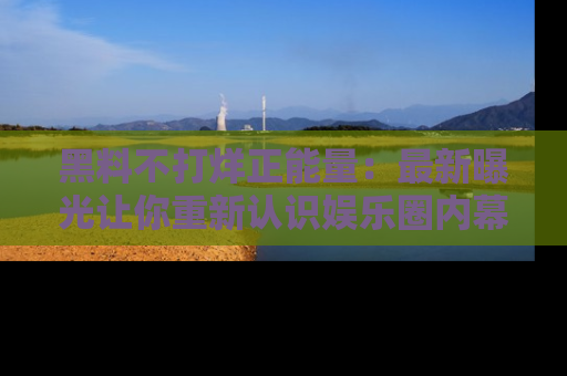 黑料不打烊正能量：最新曝光让你重新认识娱乐圈内幕！