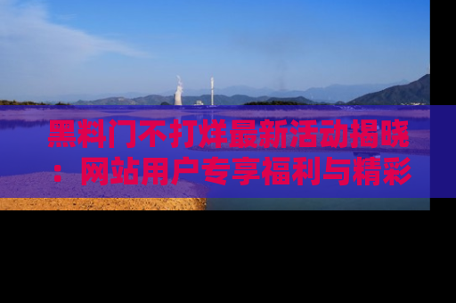 黑料门不打烊最新活动揭晓：网站用户专享福利与精彩内容抢先看