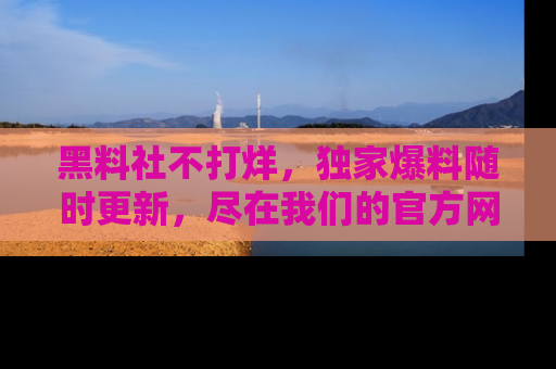 黑料社不打烊，独家爆料随时更新，尽在我们的官方网站网址！