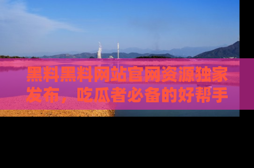 黑料黑料网站官网资源独家发布，吃瓜者必备的好帮手
