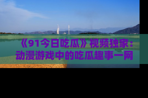 《91今日吃瓜》视频独家:动漫游戏中的吃瓜趣事一网打尽!