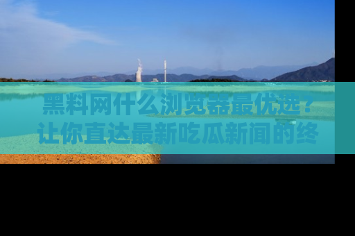 黑料网什么浏览器最优选？让你直达最新吃瓜新闻的终极指南！