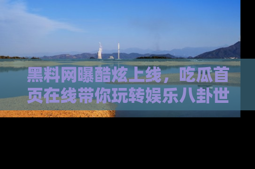 黑料网曝酷炫上线，吃瓜首页在线带你玩转娱乐八卦世界